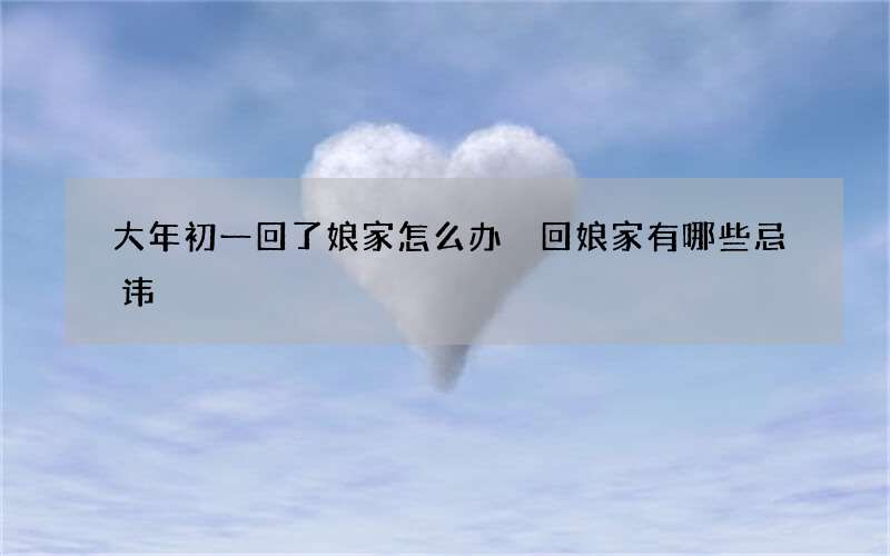 大年初一回了娘家怎么办 回娘家有哪些忌讳